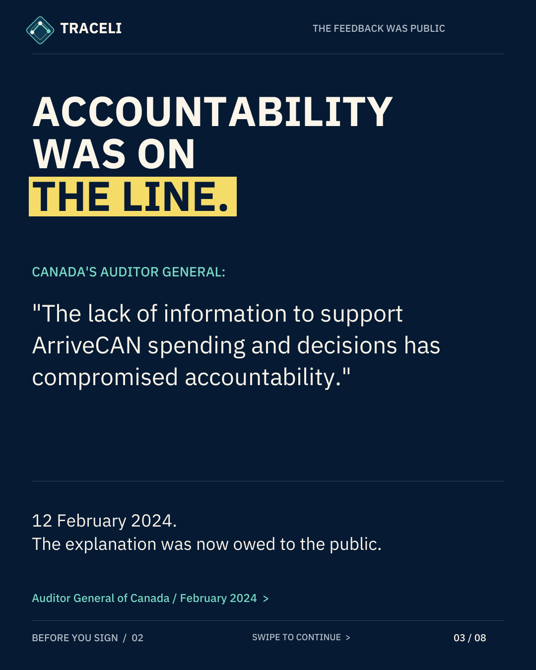 TRACELI THE FEEDBACK WAS PUBLIC ACCOUNTABILITY WAS ON THE LINE. CANADA'S AUDITOR GENERAL: "The lack of information to support ArriveCAN spending and decisions has compromised accountability." 12 February 2024. The explanation was now owed to the public. Auditor General of Canada / February 2024 > BEFORE YOU SIGN / 02 SWIPE TO CONTINUE > 03 / 08
