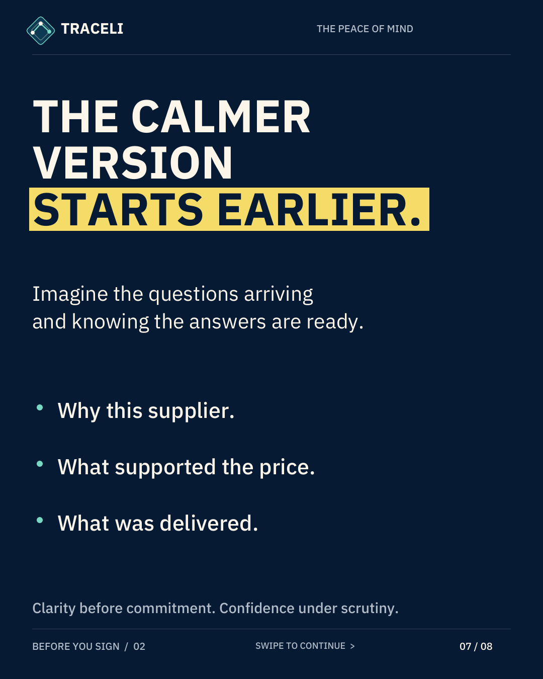 TRACELI THE PEACE OF MIND THE CALMER VERSION STARTS EARLIER. Imagine the questions arriving and knowing the answers are ready. Why this supplier. What supported the price. What was delivered. Clarity before commitment. Confidence under scrutiny. BEFORE YOU SIGN / 02 SWIPE TO CONTINUE > 07 / 08