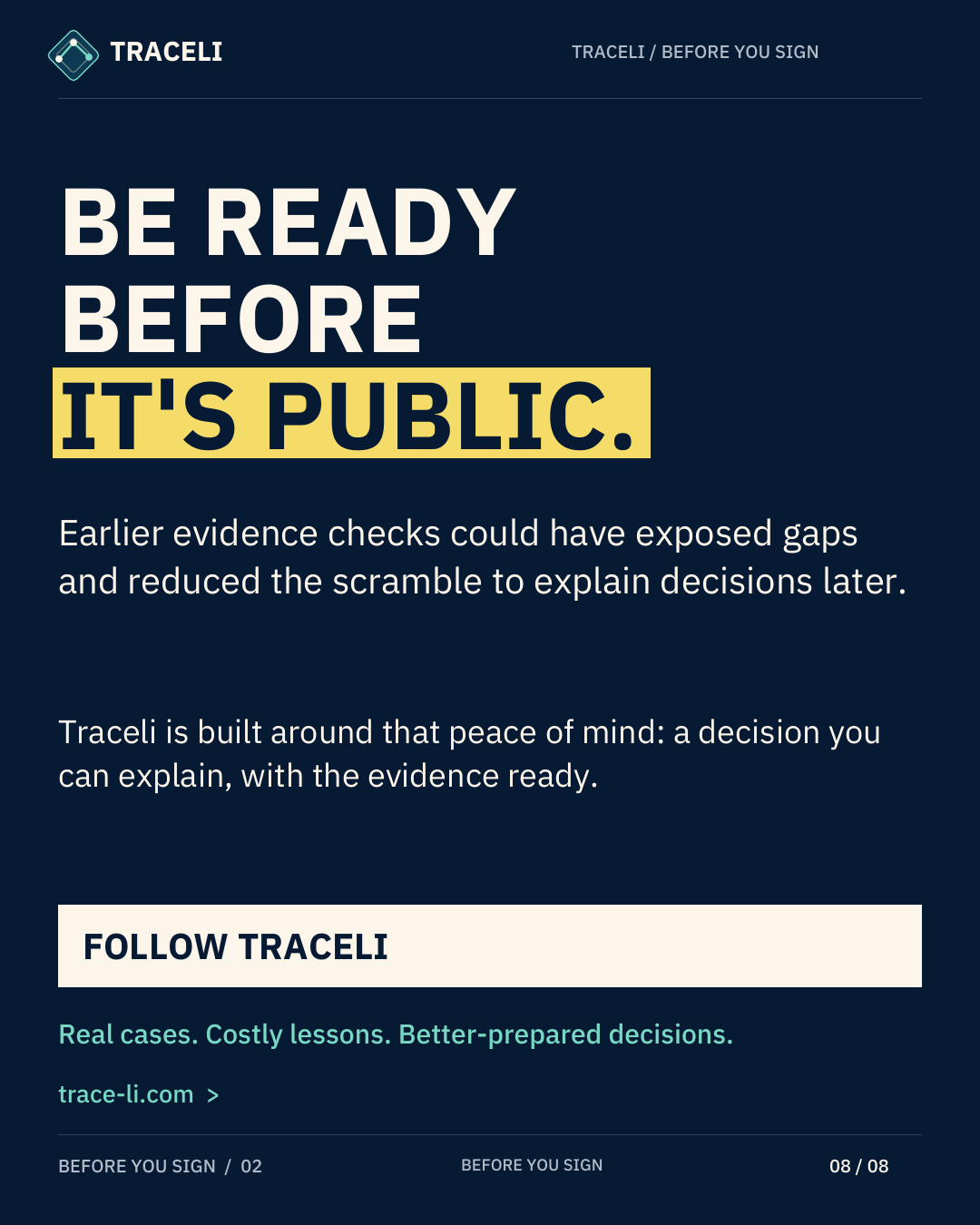 TRACELI TRACELI / BEFORE YOU SIGN BE READY BEFORE IT'S PUBLIC. Earlier evidence checks could have exposed gaps and reduced the scramble to explain decisions later. Traceli is built around that peace of mind: a decision you can explain, with the evidence ready. FOLLOW TRACELI Real cases. Costly lessons. Better-prepared decisions. trace-li.com > BEFORE YOU SIGN / 02 BEFORE YOU SIGN 08 / 08